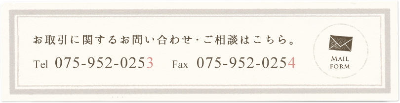 お取引に関するお問い合わせ・ご相談はこちら。 Tel 075-952-0253 Fax 075-952-0254 Mail form